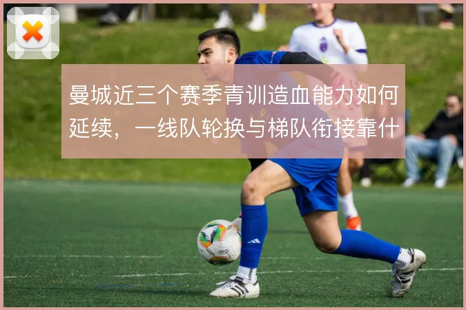 曼城近三个赛季青训造血能力如何延续，一线队轮换与梯队衔接靠什么撑住