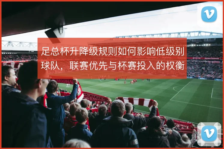 足总杯升降级规则如何影响低级别球队，联赛优先与杯赛投入的权衡