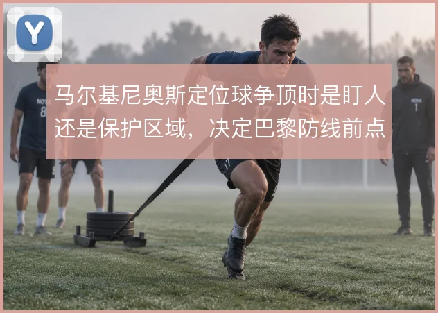 马尔基尼奥斯定位球争顶时是盯人还是保护区域，决定巴黎防线前点取舍