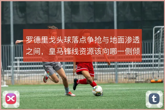 罗德里戈头球落点争抢与地面渗透之间，皇马锋线资源该向哪一侧倾斜