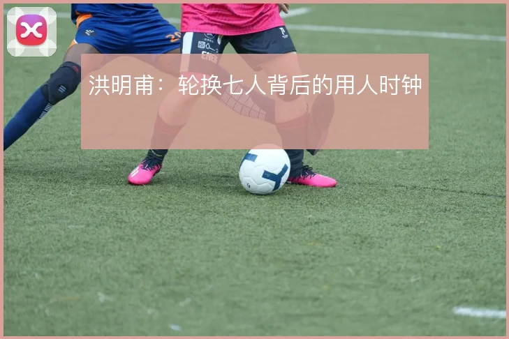 洪明甫：轮换七人背后的用人时钟
