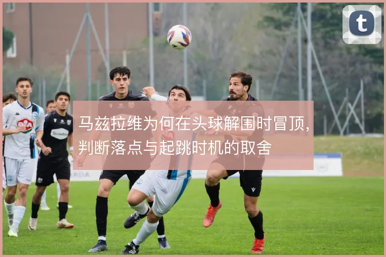 马兹拉维为何在头球解围时冒顶，判断落点与起跳时机的取舍