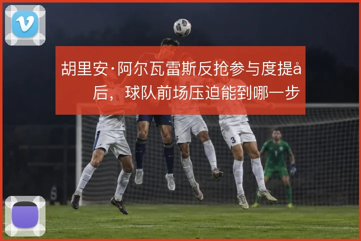 胡里安·阿尔瓦雷斯反抢参与度提升后，球队前场压迫能到哪一步
