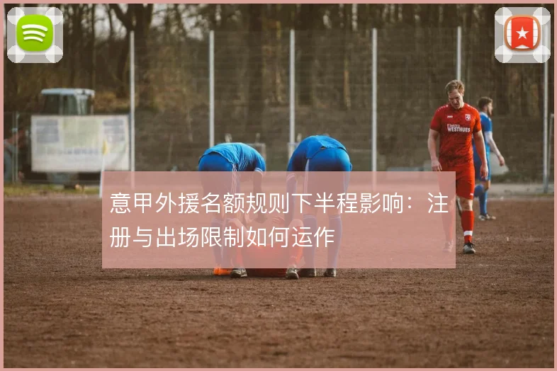 意甲外援名额规则下半程影响:注册与出场限制如何运作