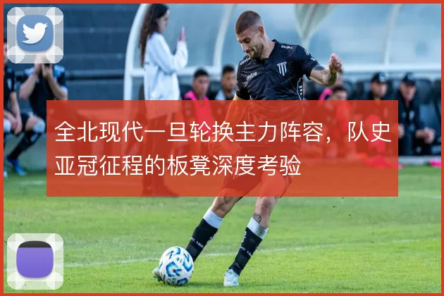 全北现代一旦轮换主力阵容，队史亚冠征程的板凳深度考验