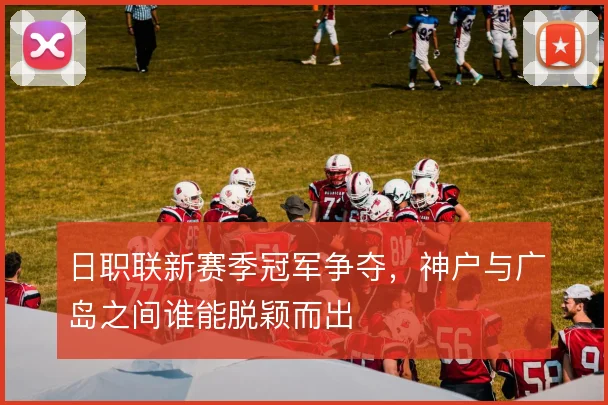 日职联新赛季冠军争夺，神户与广岛之间谁能脱颖而出