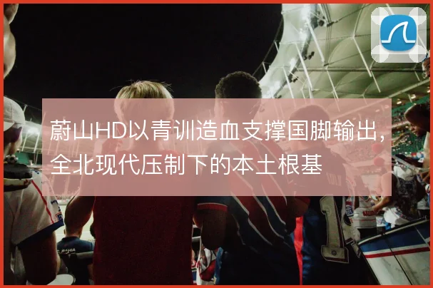 蔚山HD以青训造血支撑国脚输出，全北现代压制下的本土根基
