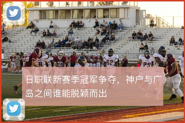 日职联新赛季冠军争夺，神户与广岛之间谁能脱颖而出