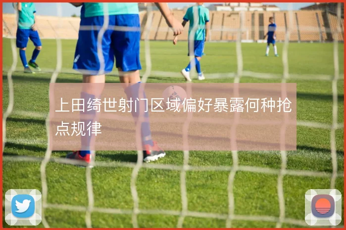 上田绮世射门区域偏好暴露何种抢点规律