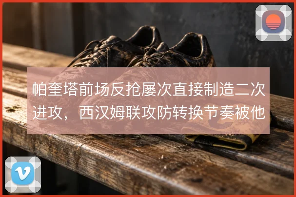 帕奎塔前场反抢屡次直接制造二次进攻，西汉姆联攻防转换节奏被他提速