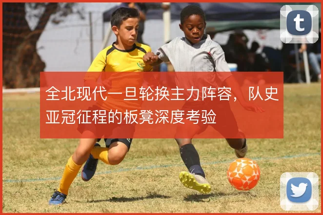 全北现代一旦轮换主力阵容，队史亚冠征程的板凳深度考验