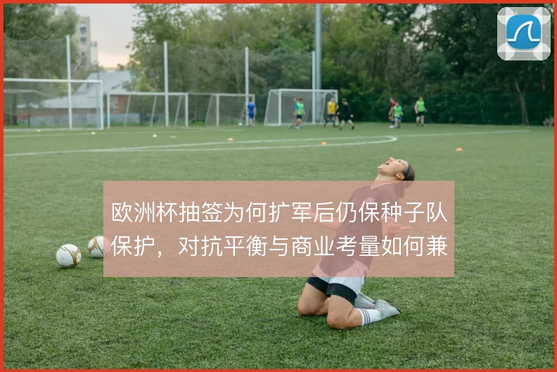 欧洲杯抽签为何扩军后仍保种子队保护,对抗平衡与商业考量如何兼容
