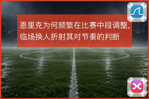 恩里克为何频繁在比赛中段调整，临场换人折射其对节奏的判断