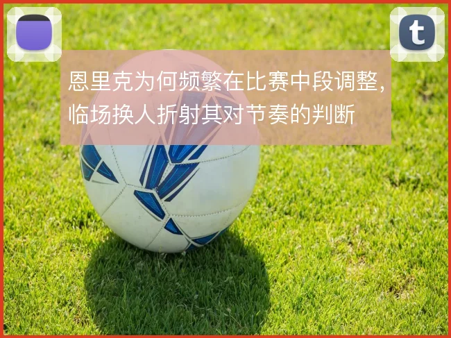 恩里克为何频繁在比赛中段调整，临场换人折射其对节奏的判断