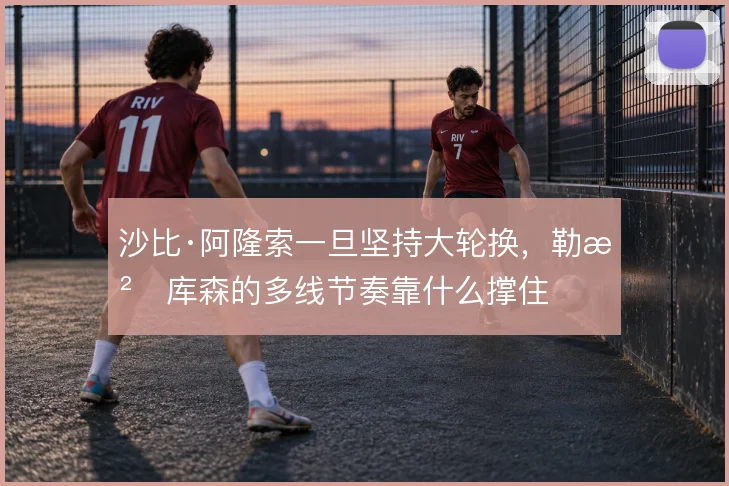 沙比·阿隆索一旦坚持大轮换，勒沃库森的多线节奏靠什么撑住