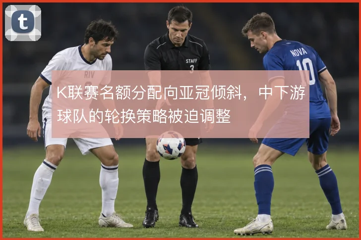 K联赛名额分配向亚冠倾斜，中下游球队的轮换策略被迫调整
