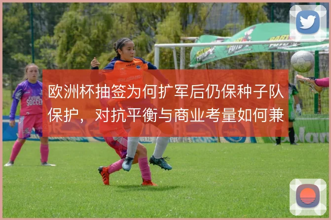 欧洲杯抽签为何扩军后仍保种子队保护,对抗平衡与商业考量如何兼容