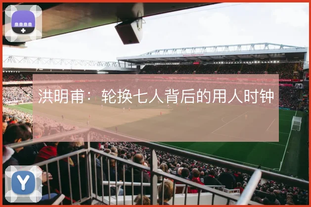 洪明甫：轮换七人背后的用人时钟